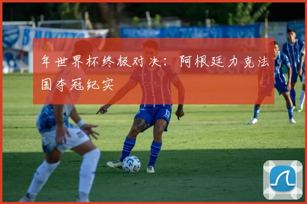 年世界杯终极对决：阿根廷力克法国夺冠纪实