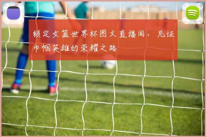 锁定女篮世界杯图文直播间，见证巾帼英雄的荣耀之路