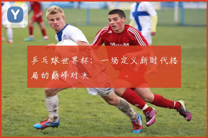 乒乓球世界杯：一场定义新时代格局的巅峰对决