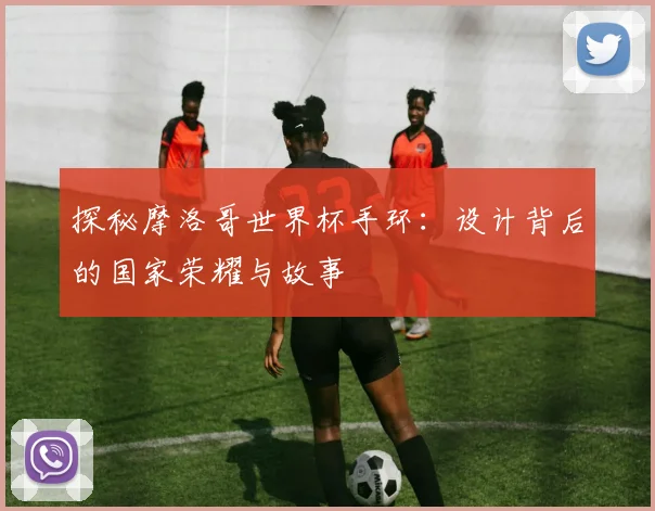 探秘摩洛哥世界杯手环：设计背后的国家荣耀与故事