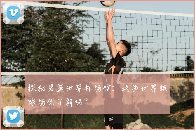 探秘男篮世界杯场馆：这些世界级球场你了解吗？