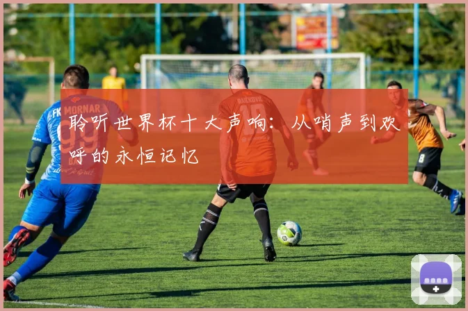 聆听世界杯十大声响：从哨声到欢呼的永恒记忆