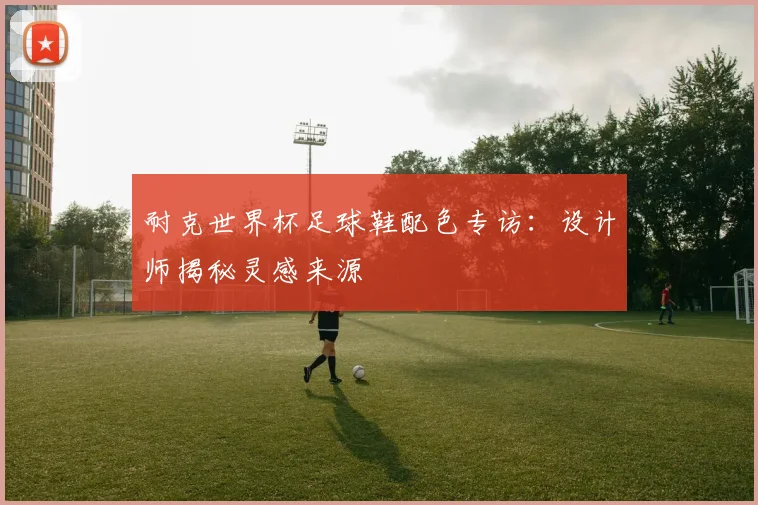耐克世界杯足球鞋配色专访：设计师揭秘灵感来源