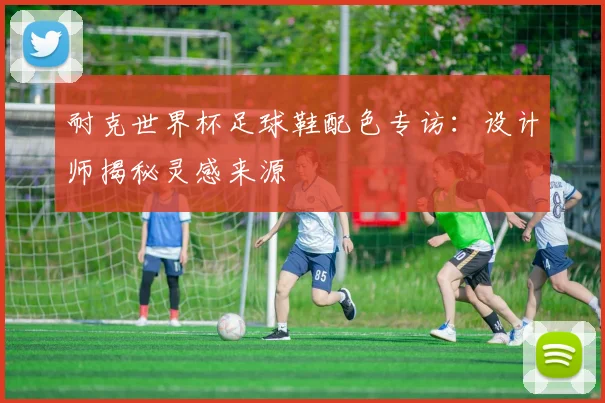 耐克世界杯足球鞋配色专访：设计师揭秘灵感来源