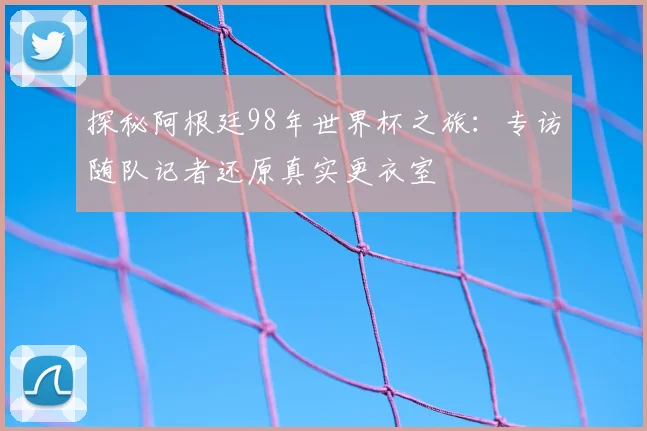 探秘阿根廷98年世界杯之旅：专访随队记者还原真实更衣室