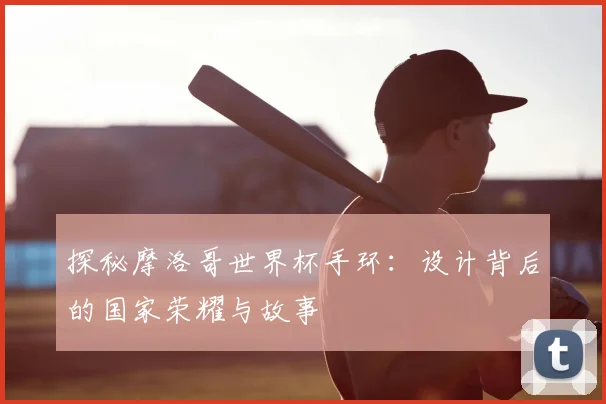 探秘摩洛哥世界杯手环：设计背后的国家荣耀与故事