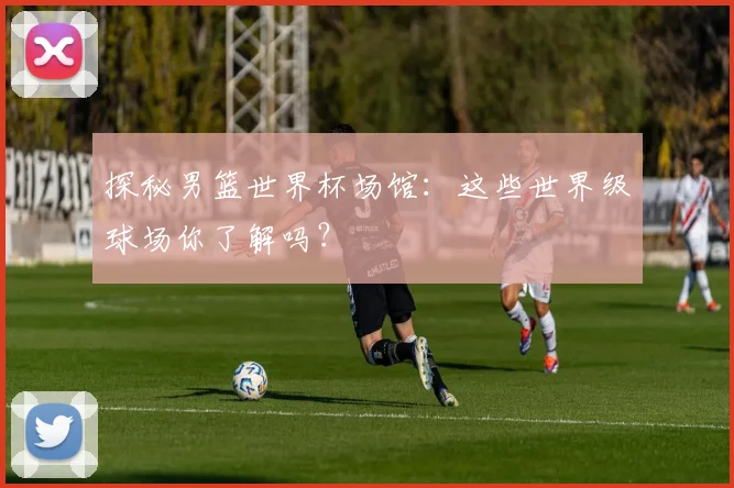 探秘男篮世界杯场馆：这些世界级球场你了解吗？