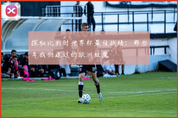 探秘比利时世界杯最佳战绩：那些年我们追过的欧洲红魔