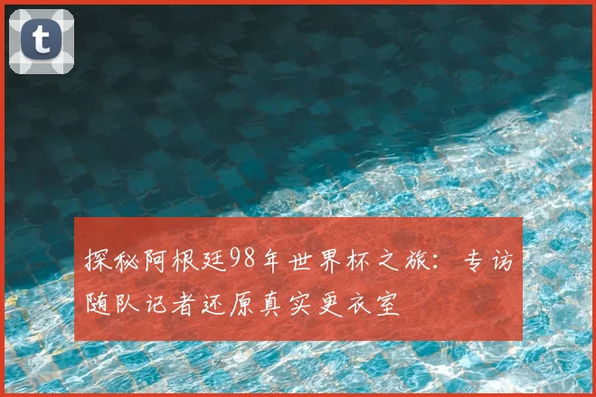 探秘阿根廷98年世界杯之旅：专访随队记者还原真实更衣室